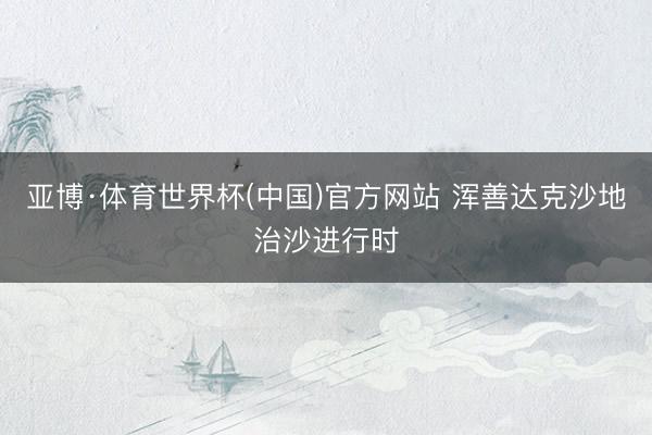 亚博·体育世界杯(中国)官方网站 浑善达克沙地治沙进行时
