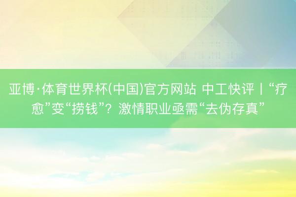 亚博·体育世界杯(中国)官方网站 中工快评丨“疗愈”变“捞钱”?激情职业亟需“去伪存真”