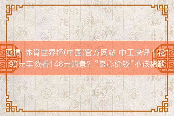 亚博·体育世界杯(中国)官方网站 中工快评丨花190元车资看146元的景?“良心价钱”不该稀缺