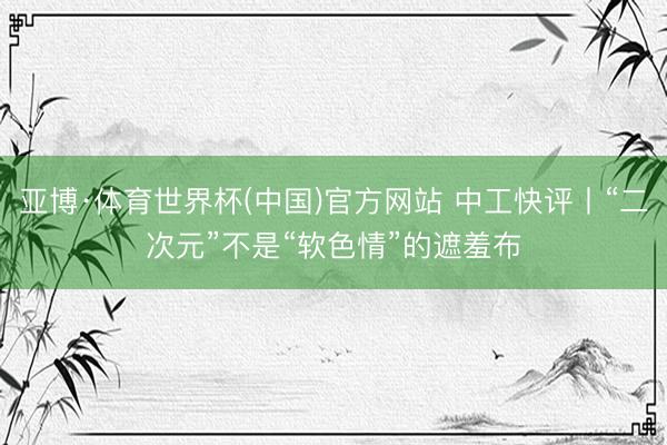 亚博·体育世界杯(中国)官方网站 中工快评丨“二次元”不是“软色情”的遮羞布