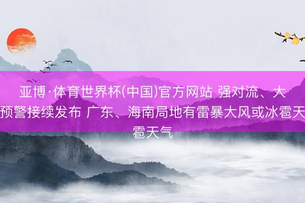 亚博·体育世界杯(中国)官方网站 强对流、大风预警接续发布 广东、海南局地有雷暴大风或冰雹天气