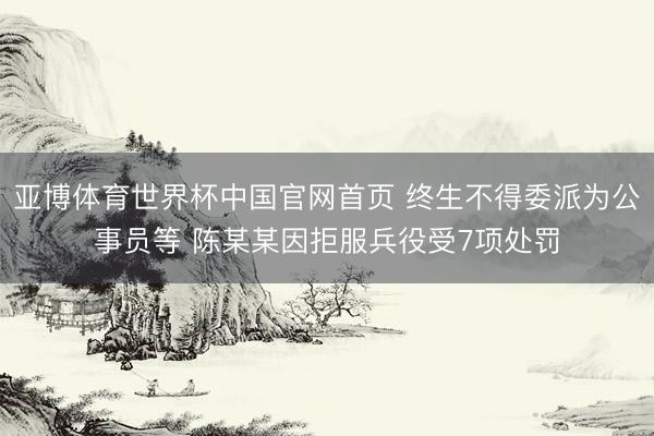 亚博体育世界杯中国官网首页 终生不得委派为公事员等 陈某某因拒服兵役受7项处罚