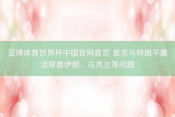 亚博体育世界杯中国官网首页 普京与特朗平庸话琢磨伊朗、乌克兰等问题