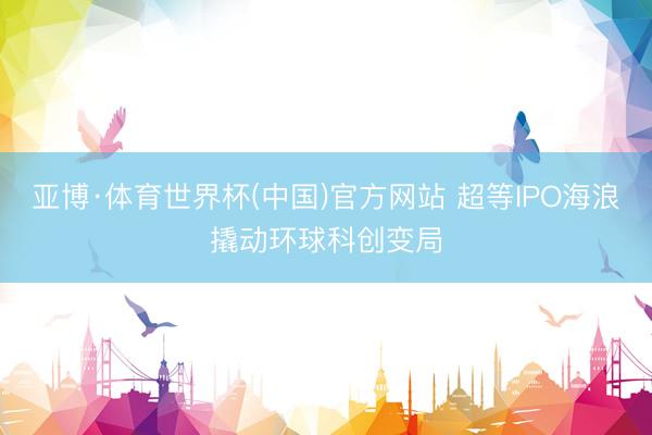 亚博·体育世界杯(中国)官方网站 超等IPO海浪撬动环球科创变局