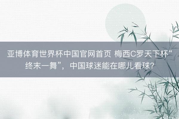 亚博体育世界杯中国官网首页 梅西C罗天下杯“终末一舞”,中国球迷能在哪儿看球?