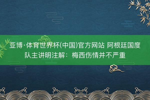 亚博·体育世界杯(中国)官方网站 阿根廷国度队主讲明注解:梅西伤情并不严重