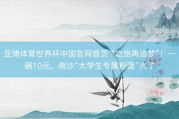 亚博体育世界杯中国官网首页 “吃饱再追梦”!一碗10元,南沙“大学生专属粉面”火了