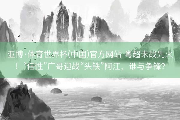 亚博·体育世界杯(中国)官方网站 粤超未战先火!“任性”广哥迎战“头铁”阿江,谁与争锋?