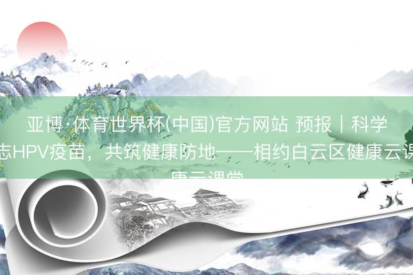 亚博·体育世界杯(中国)官方网站 预报|科学意志HPV疫苗,共筑健康防地——相约白云区健康云课堂