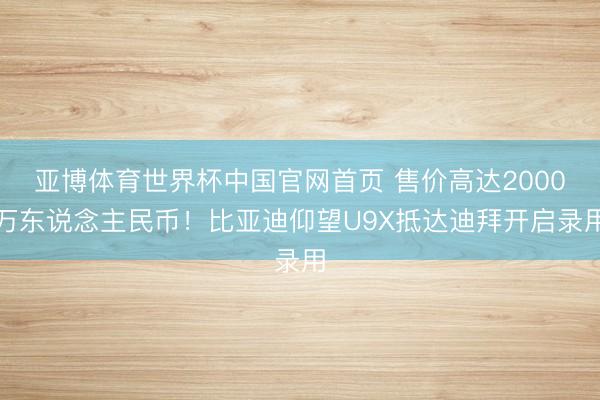 亚博体育世界杯中国官网首页 售价高达2000万东说念主民币!比亚迪仰望U9X抵达迪拜开启录用