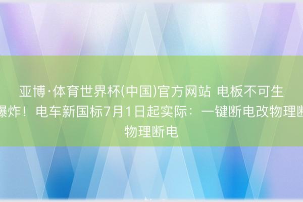 亚博·体育世界杯(中国)官方网站 电板不可生气爆炸!电车新国标7月1日起实际:一键断电改物理断电