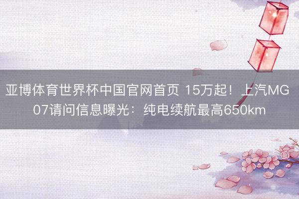 亚博体育世界杯中国官网首页 15万起!上汽MG 07请问信息曝光:纯电续航最高650km