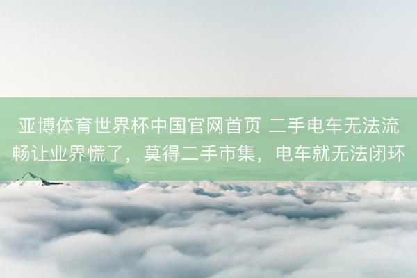 亚博体育世界杯中国官网首页 二手电车无法流畅让业界慌了，莫得二手市集，电车就无法闭环