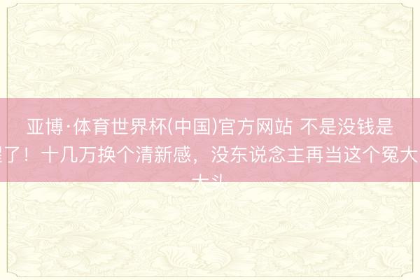 亚博·体育世界杯(中国)官方网站 不是没钱是醒了!十几万换个清新感,没东说念主再当这个冤大头
