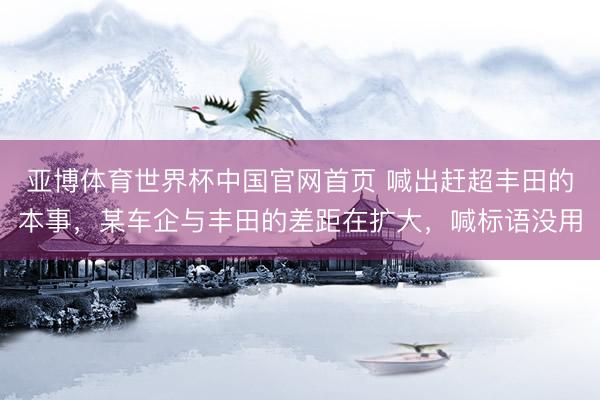 亚博体育世界杯中国官网首页 喊出赶超丰田的本事,某车企与丰田的差距在扩大,喊标语没用