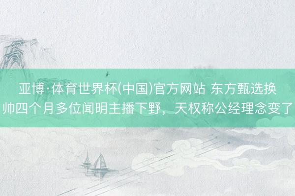 亚博·体育世界杯(中国)官方网站 东方甄选换帅四个月多位闻明主播下野,天权称公经理念变了