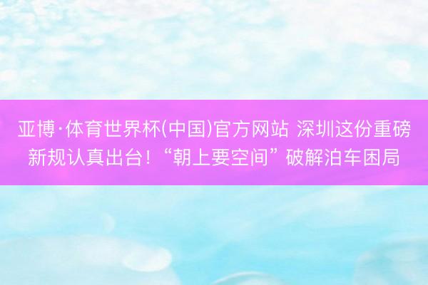 亚博·体育世界杯(中国)官方网站 深圳这份重磅新规认真出台!“朝上要空间” 破解泊车困局