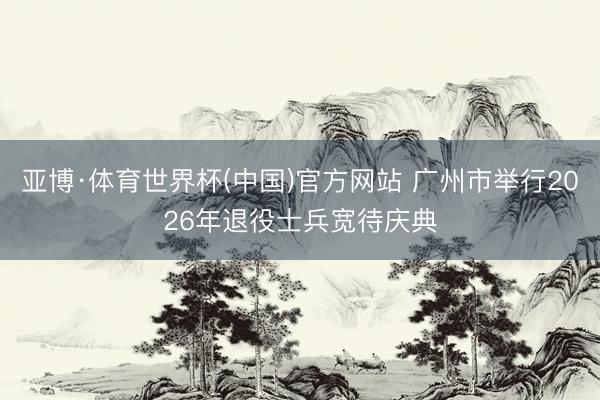 亚博·体育世界杯(中国)官方网站 广州市举行2026年退役士兵宽待庆典