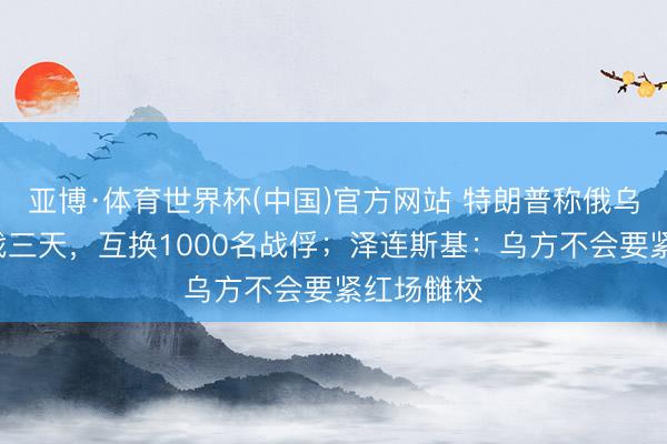 亚博·体育世界杯(中国)官方网站 特朗普称俄乌9日起停战三天,互换1000名战俘;泽连斯基:乌方不会要紧红场雠校