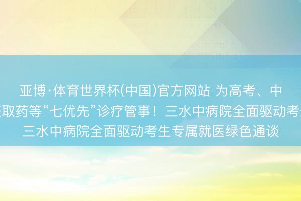 亚博·体育世界杯(中国)官方网站 为高考、中考考生提供优先调整取药等“七优先”诊疗管事!三水中病院全面驱动考生专属就医绿色通谈
