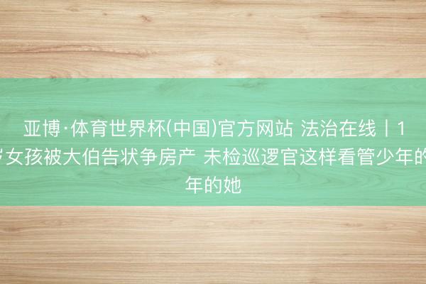 亚博·体育世界杯(中国)官方网站 法治在线丨13岁女孩被大伯告状争房产 未检巡逻官这样看管少年的她
