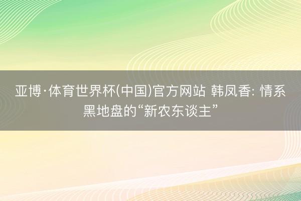 亚博·体育世界杯(中国)官方网站 韩凤香: 情系黑地盘的“新农东谈主”