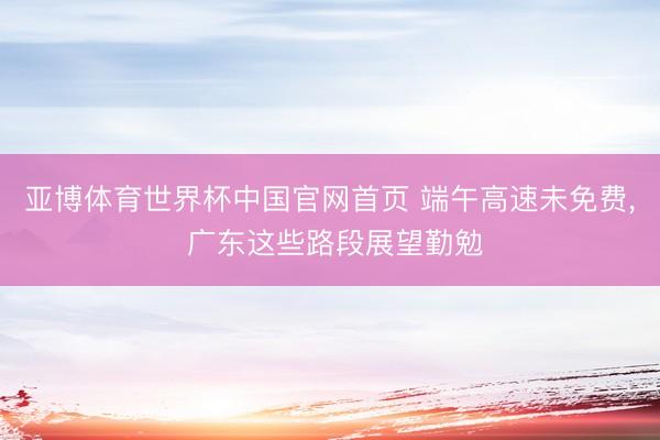 亚博体育世界杯中国官网首页 端午高速未免费, 广东这些路段展望勤勉