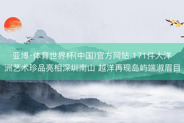 亚博·体育世界杯(中国)官方网站 171件大洋洲艺术珍品亮相深圳南山 越洋再现岛屿端淑眉目