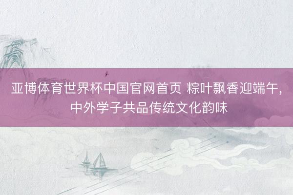 亚博体育世界杯中国官网首页 粽叶飘香迎端午, 中外学子共品传统文化韵味