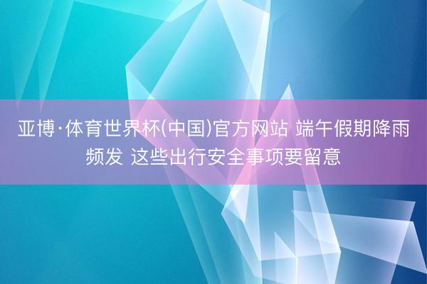 亚博·体育世界杯(中国)官方网站 端午假期降雨频发 这些出行安全事项要留意