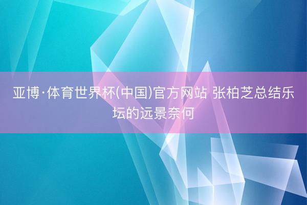 亚博·体育世界杯(中国)官方网站 张柏芝总结乐坛的远景奈何