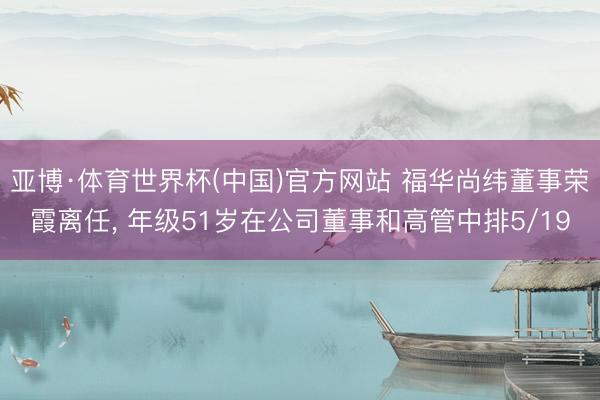 亚博·体育世界杯(中国)官方网站 福华尚纬董事荣霞离任， 年级51岁在公司董事和高管中排5/19