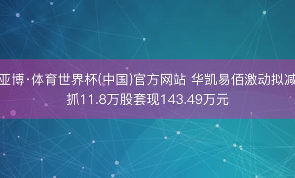 亚博·体育世界杯(中国)官方网站 华凯易佰激动拟减抓11.8万股套现143.49万元