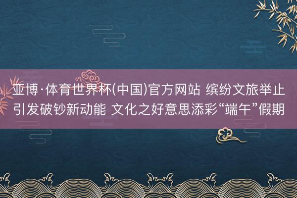 亚博·体育世界杯(中国)官方网站 缤纷文旅举止引发破钞新动能 文化之好意思添彩“端午”假期