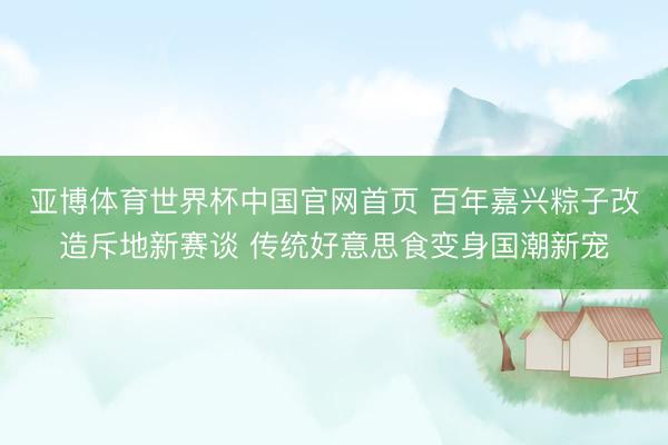 亚博体育世界杯中国官网首页 百年嘉兴粽子改造斥地新赛谈 传统好意思食变身国潮新宠