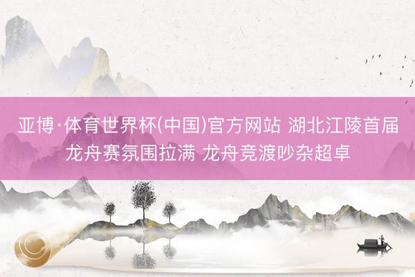 亚博·体育世界杯(中国)官方网站 湖北江陵首届龙舟赛氛围拉满 龙舟竞渡吵杂超卓