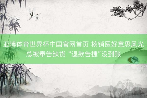 亚博体育世界杯中国官网首页 核销医好意思风光总被奉告缺货 “退款告捷”没到账