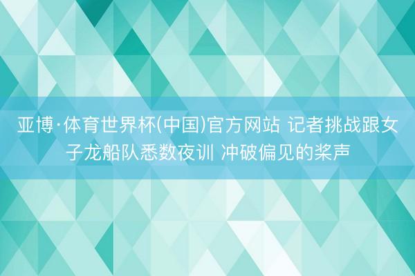 亚博·体育世界杯(中国)官方网站 记者挑战跟女子龙船队悉数夜训 冲破偏见的桨声