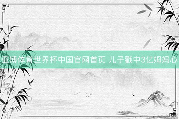 亚博体育世界杯中国官网首页 儿子戳中3亿姆妈心