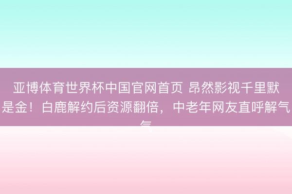 亚博体育世界杯中国官网首页 昂然影视千里默是金！白鹿解约后资源翻倍，中老年网友直呼解气