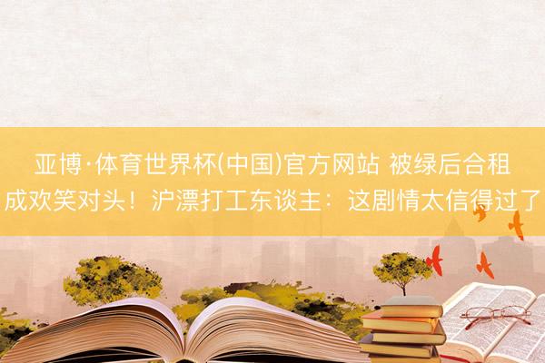 亚博·体育世界杯(中国)官方网站 被绿后合租成欢笑对头!沪漂打工东谈主:这剧情太信得过了