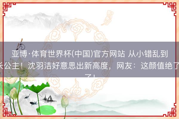 亚博·体育世界杯(中国)官方网站 从小错乱到长公主!沈羽洁好意思出新高度,网友:这颜值绝了!